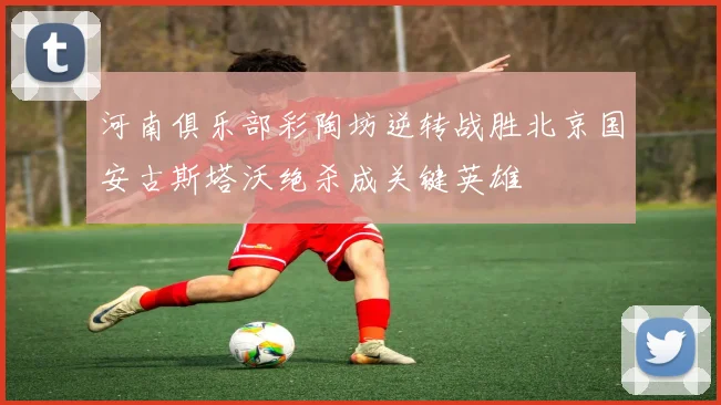 河南俱乐部彩陶坊逆转战胜北京国安古斯塔沃绝杀成关键英雄