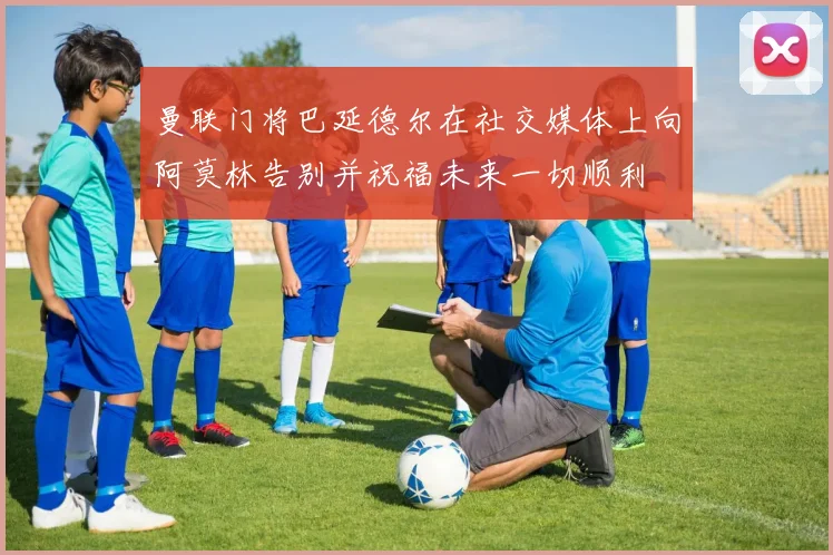 曼联门将巴延德尔在社交媒体上向阿莫林告别并祝福未来一切顺利
