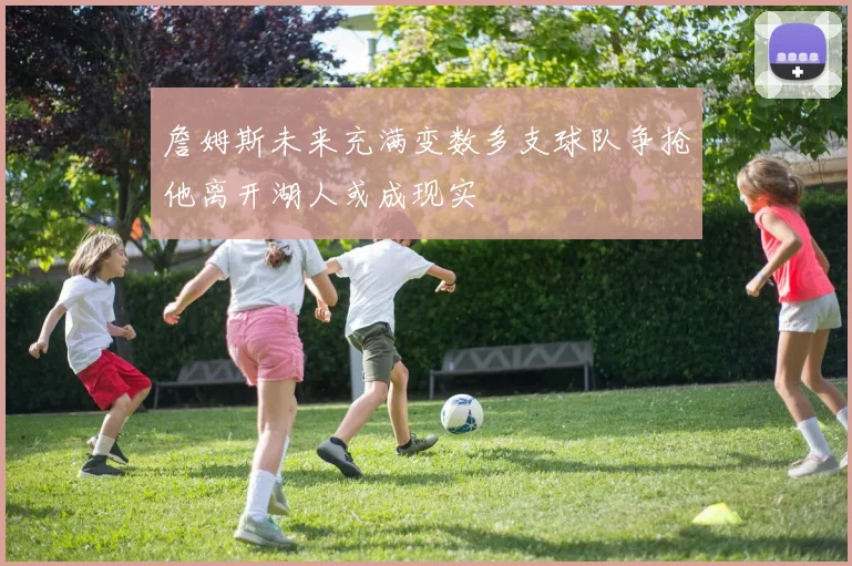 詹姆斯未来充满变数多支球队争抢他离开湖人或成现实