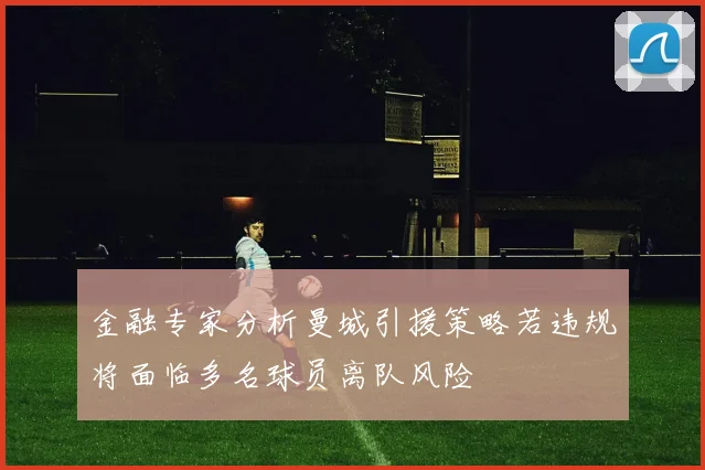 金融专家分析曼城引援策略若违规将面临多名球员离队风险
