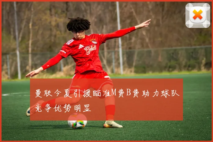 曼联今夏引援瞄准M费B费助力球队竞争优势明显