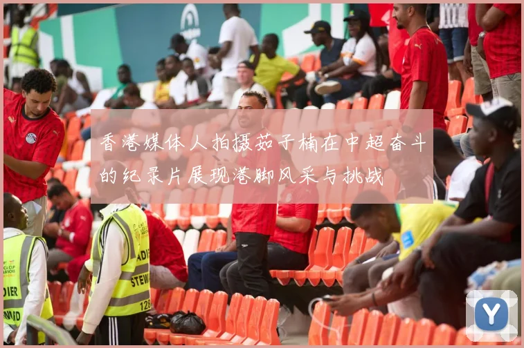 香港媒体人拍摄茹子楠在中超奋斗的纪录片展现港脚风采与挑战
