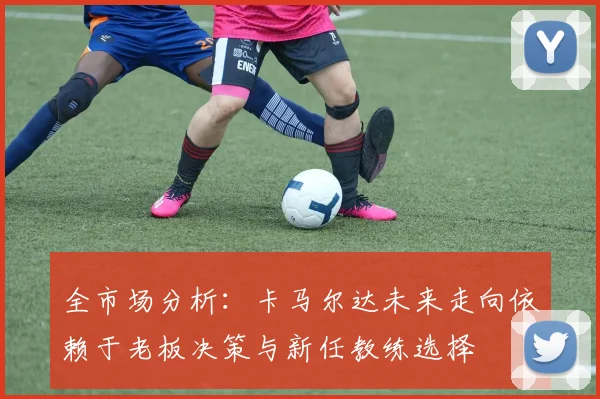 全市场分析：卡马尔达未来走向依赖于老板决策与新任教练选择