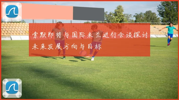 索默即将与国际米兰进行会谈探讨未来发展方向与目标