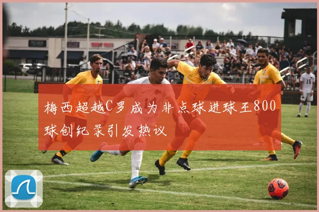 梅西超越C罗成为非点球进球王800球创纪录引发热议