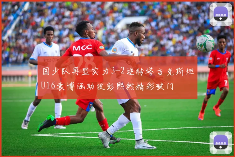 国少队再显实力3-2逆转塔吉克斯坦U16袁博涵助攻彭熙然精彩破门