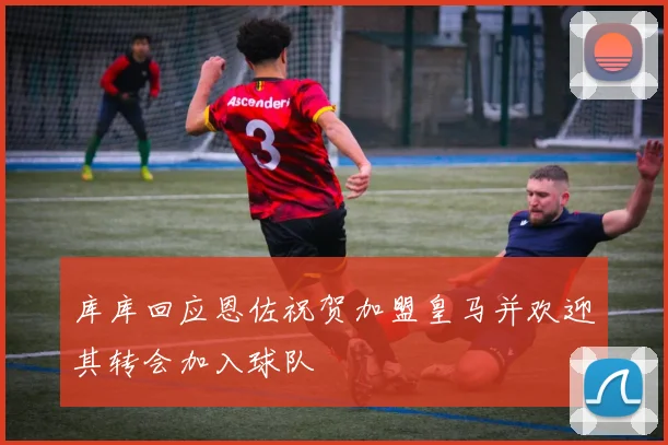 库库回应恩佐祝贺加盟皇马并欢迎其转会加入球队