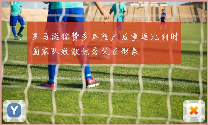 罗马诺称赞多库陪产后重返比利时国家队致敬优秀父亲形象