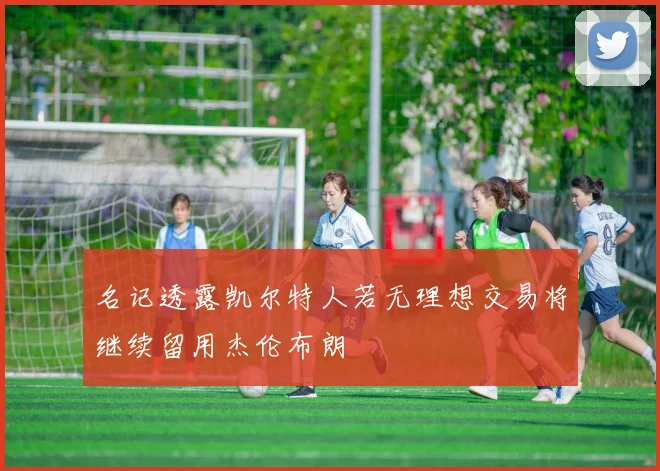 名记透露凯尔特人若无理想交易将继续留用杰伦布朗
