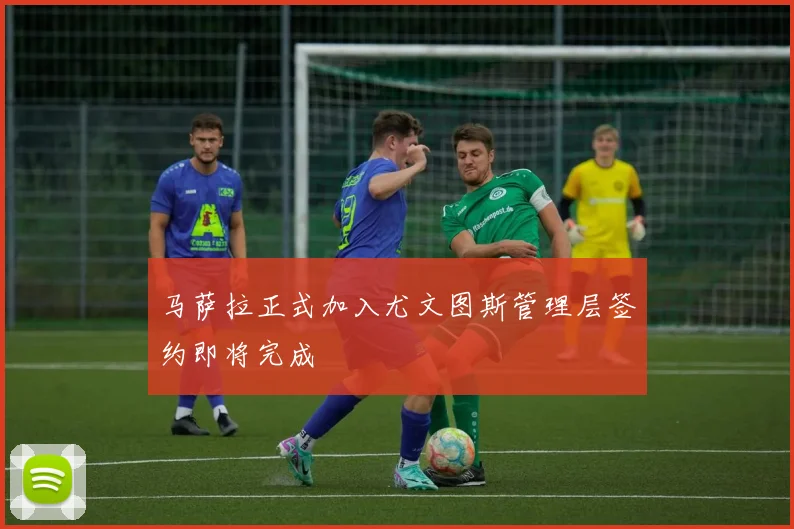 马萨拉正式加入尤文图斯管理层签约即将完成