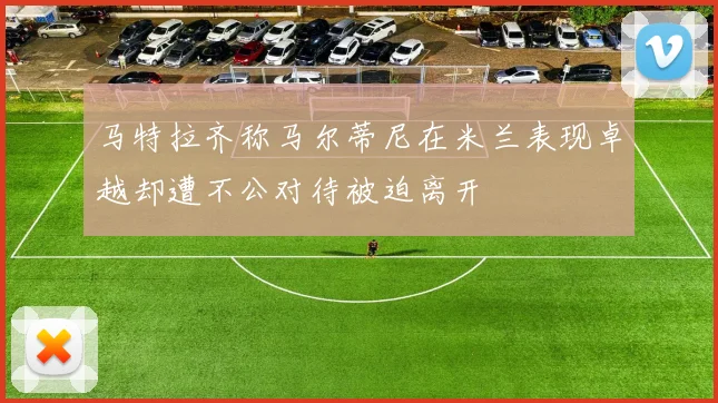 马特拉齐称马尔蒂尼在米兰表现卓越却遭不公对待被迫离开