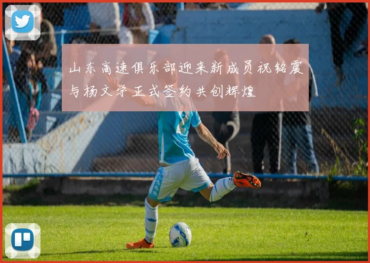 山东高速俱乐部迎来新成员祝铭震与杨文学正式签约共创辉煌