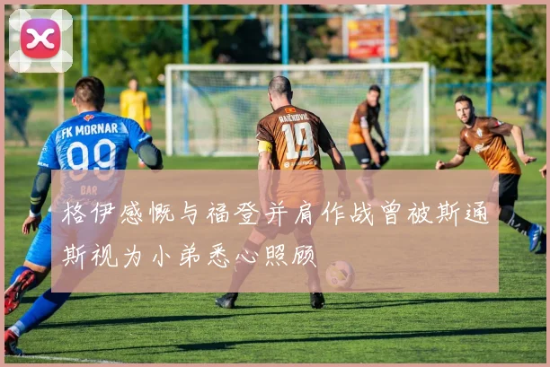 格伊感慨与福登并肩作战曾被斯通斯视为小弟悉心照顾