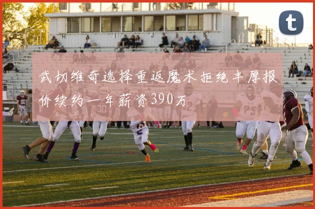武切维奇选择重返魔术拒绝丰厚报价续约一年薪资390万