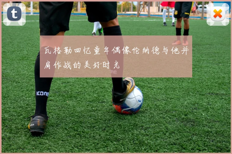 瓦格勒回忆童年偶像伦纳德与他并肩作战的美好时光