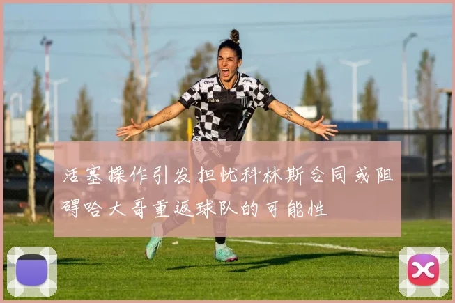 活塞操作引发担忧科林斯合同或阻碍哈大哥重返球队的可能性