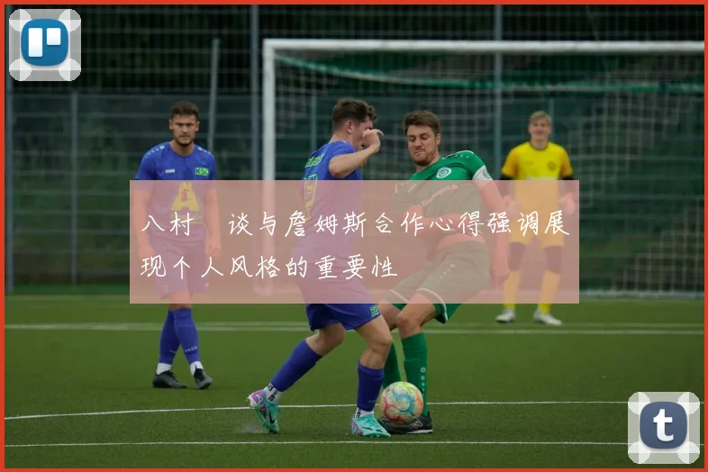 八村塁谈与詹姆斯合作心得强调展现个人风格的重要性