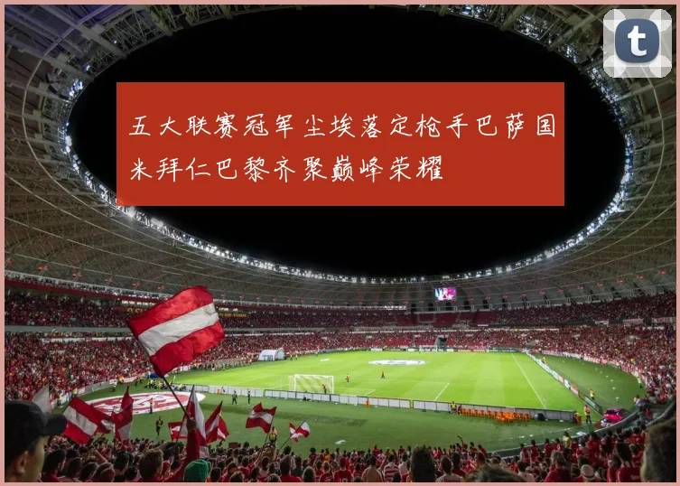 五大联赛冠军尘埃落定枪手巴萨国米拜仁巴黎齐聚巅峰荣耀